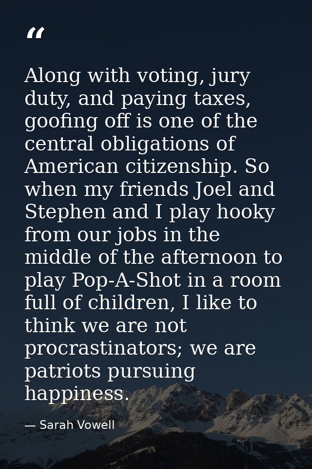 Along with voting, jury duty, and paying taxes, goofing off is one of the central obligations of American citizenship. S — Sarah Vowell