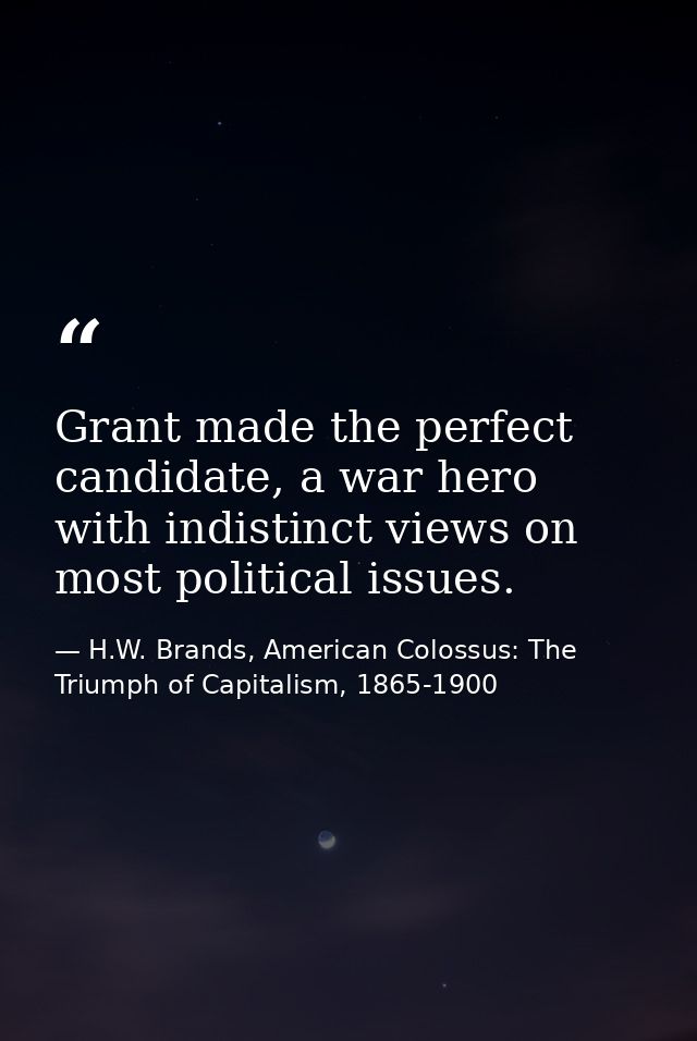 Grant made the perfect candidate, a war hero with indistinct views on most political issues. — H.W. Brands, American Colossus: The Triumph of Capitalism, 1865-1900