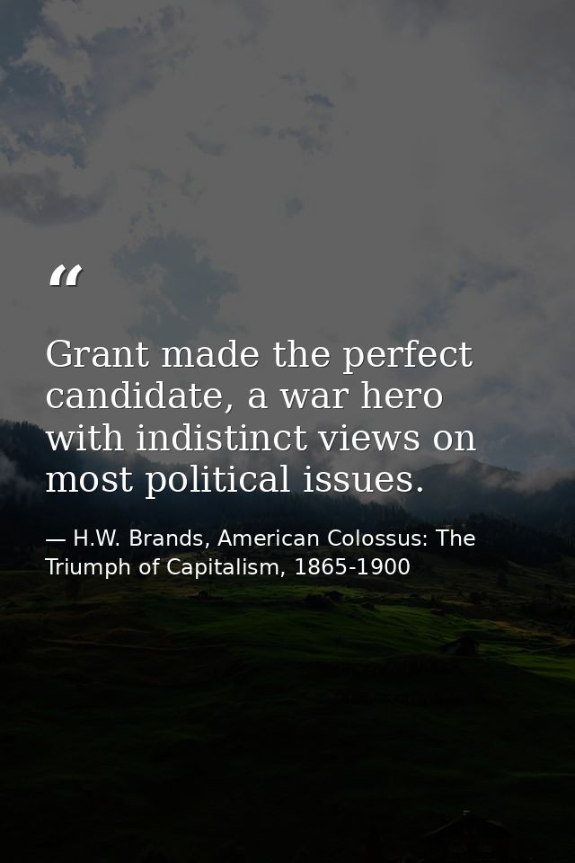Grant made the perfect candidate, a war hero with indistinct views on most political issues. — H.W. Brands, American Colossus: The Triumph of Capitalism, 1865-1900