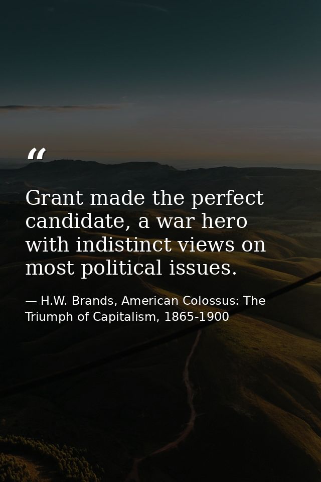 Grant made the perfect candidate, a war hero with indistinct views on most political issues. — H.W. Brands, American Colossus: The Triumph of Capitalism, 1865-1900
