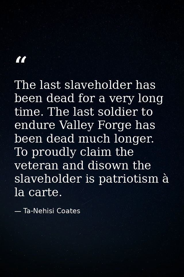 The last slaveholder has been dead for a very long time. The last soldier to endure Valley Forge has been dead much long — Ta-Nehisi Coates