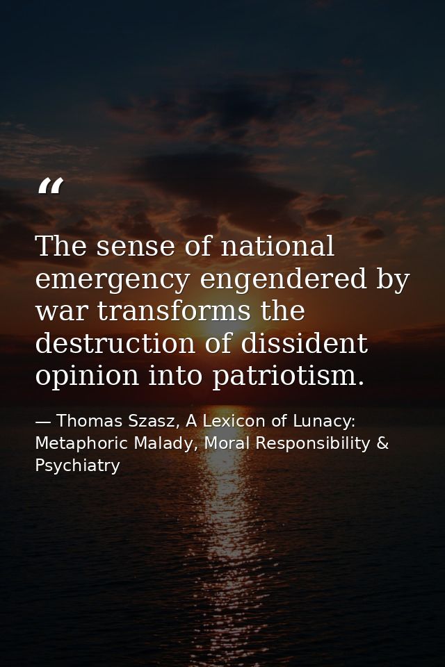 The sense of national emergency engendered by war transforms the destruction of dissident opinion into patriotism. — Thomas Szasz, A Lexicon of Lunacy: Metaphoric Malady, Moral Responsibility & Psychiatry