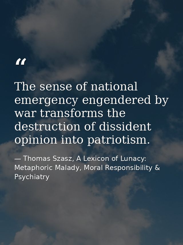 The sense of national emergency engendered by war transforms the destruction of dissident opinion into patriotism. — Thomas Szasz, A Lexicon of Lunacy: Metaphoric Malady, Moral Responsibility & Psychiatry