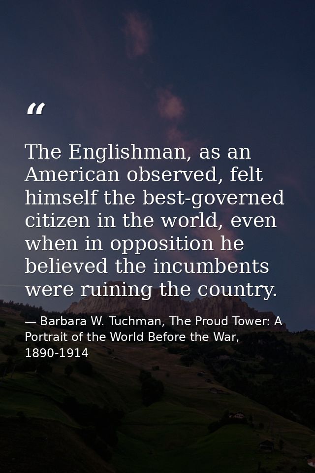 The Englishman, as an American observed, felt himself the best-governed citizen in the world, even when in opposition he — Barbara W. Tuchman, The Proud Tower: A Portrait of the World Before the War, 1890-1914