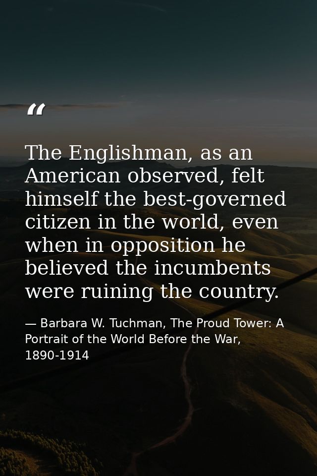 The Englishman, as an American observed, felt himself the best-governed citizen in the world, even when in opposition he — Barbara W. Tuchman, The Proud Tower: A Portrait of the World Before the War, 1890-1914
