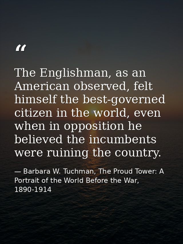 The Englishman, as an American observed, felt himself the best-governed citizen in the world, even when in opposition he — Barbara W. Tuchman, The Proud Tower: A Portrait of the World Before the War, 1890-1914
