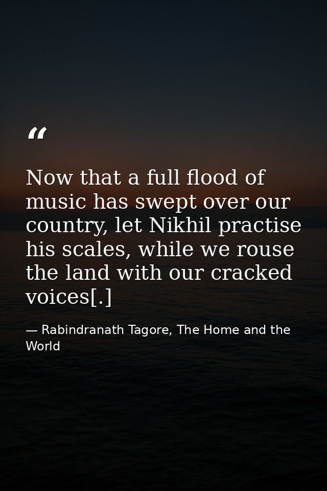 Now that a full flood of music has swept over our country, let Nikhil practise his scales, while we rouse the land with  — Rabindranath Tagore, The Home and the World