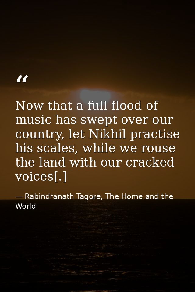 Now that a full flood of music has swept over our country, let Nikhil practise his scales, while we rouse the land with  — Rabindranath Tagore, The Home and the World