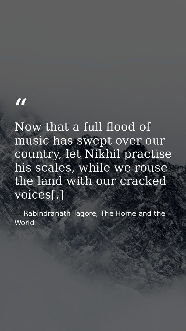 Now that a full flood of music has swept over our country, let Nikhil practise his scales, while we rouse the land with  — Rabindranath Tagore, The Home and the World
