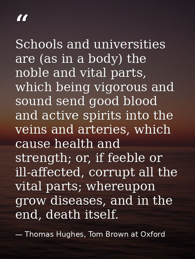 Schools and universities are (as in a body) the noble and vital parts, which being vigorous and sound send good blood an — Thomas Hughes, Tom Brown at Oxford