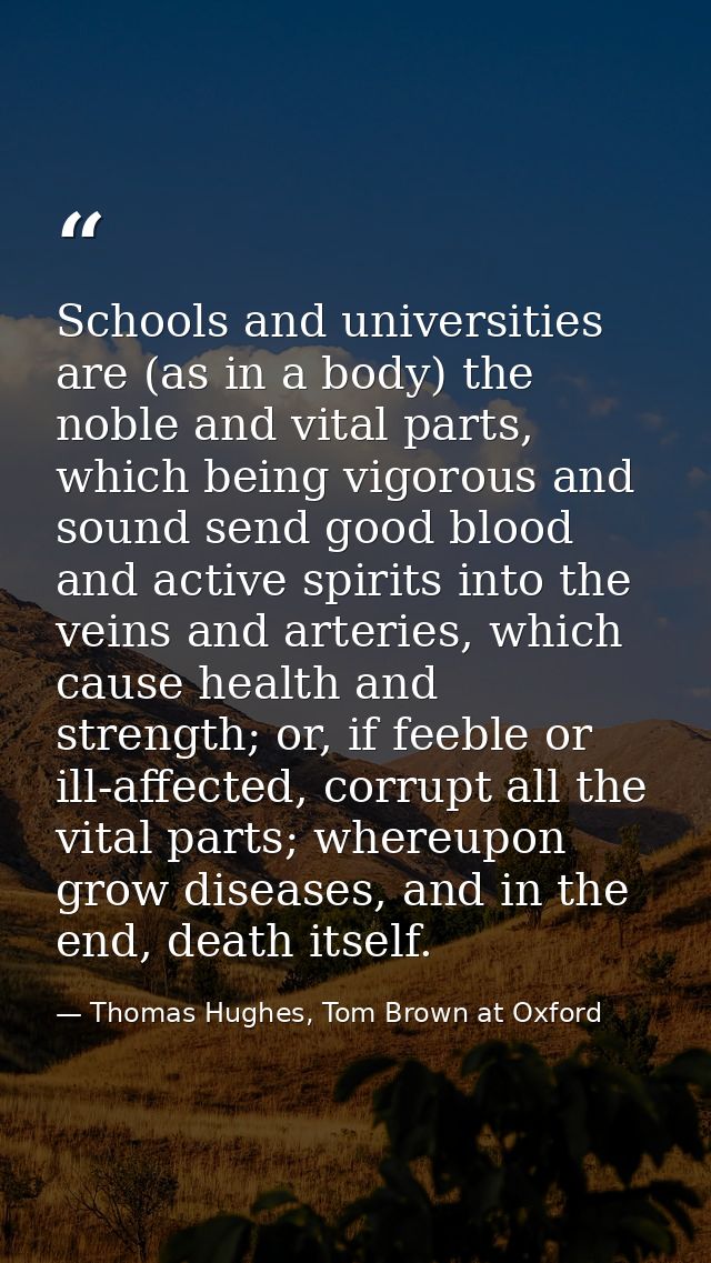 Schools and universities are (as in a body) the noble and vital parts, which being vigorous and sound send good blood an — Thomas Hughes, Tom Brown at Oxford
