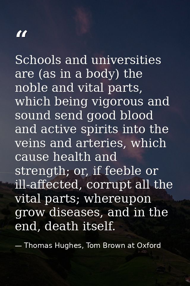Schools and universities are (as in a body) the noble and vital parts, which being vigorous and sound send good blood an — Thomas Hughes, Tom Brown at Oxford