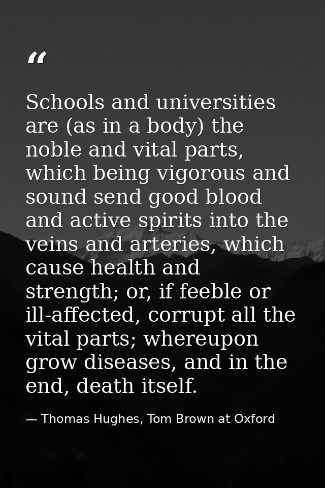 Schools and universities are (as in a body) the noble and vital parts, which being vigorous and sound send good blood an — Thomas Hughes, Tom Brown at Oxford