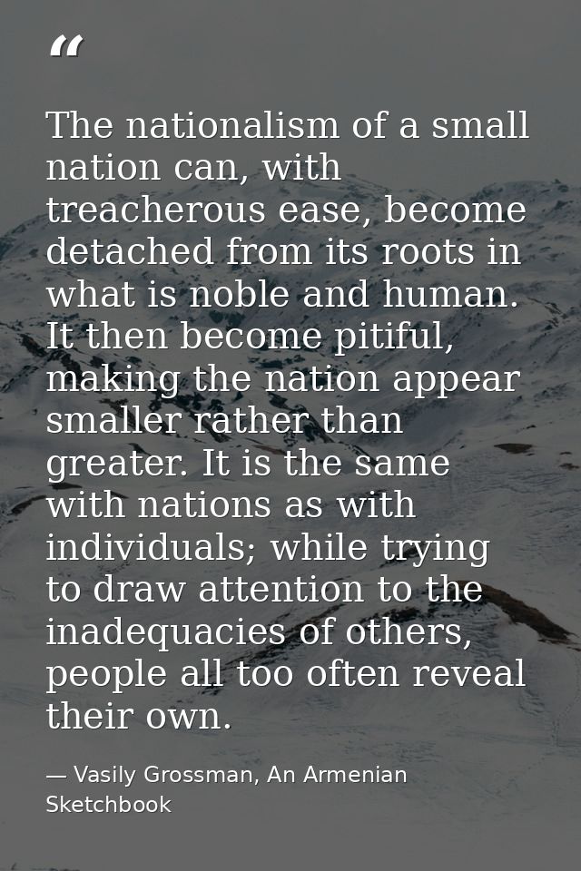 The nationalism of a small nation can, with treacherous ease, become detached from its roots in what is noble and human. — Vasily Grossman, An Armenian Sketchbook