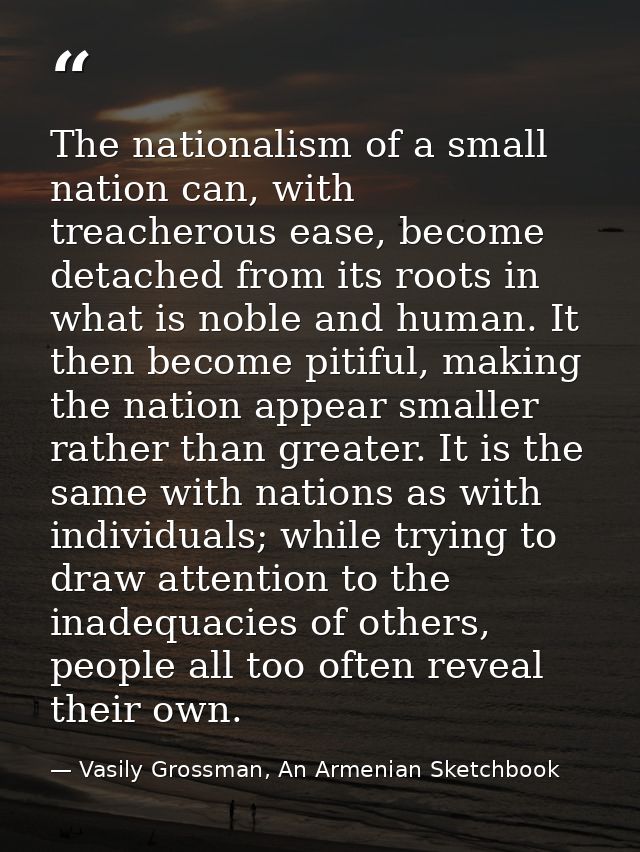 The nationalism of a small nation can, with treacherous ease, become detached from its roots in what is noble and human. — Vasily Grossman, An Armenian Sketchbook