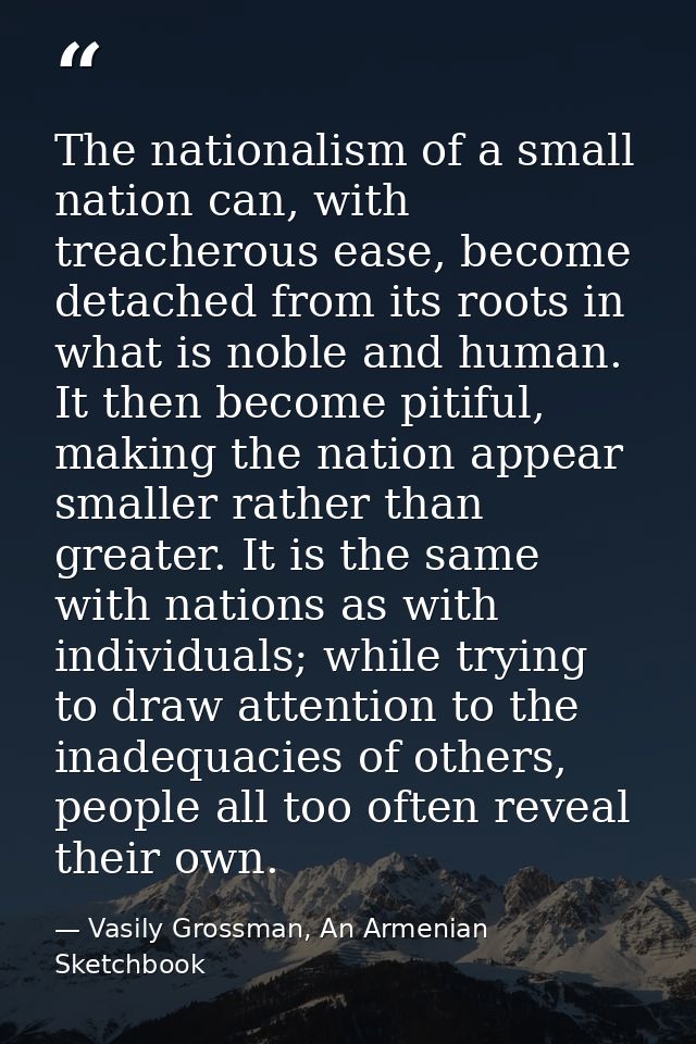The nationalism of a small nation can, with treacherous ease, become detached from its roots in what is noble and human. — Vasily Grossman, An Armenian Sketchbook