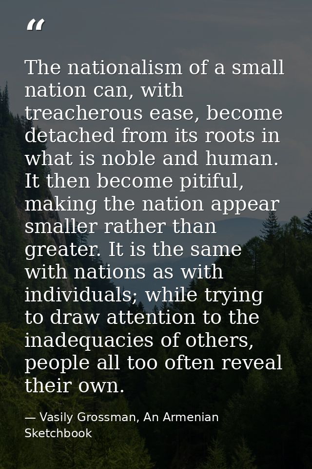 The nationalism of a small nation can, with treacherous ease, become detached from its roots in what is noble and human. — Vasily Grossman, An Armenian Sketchbook