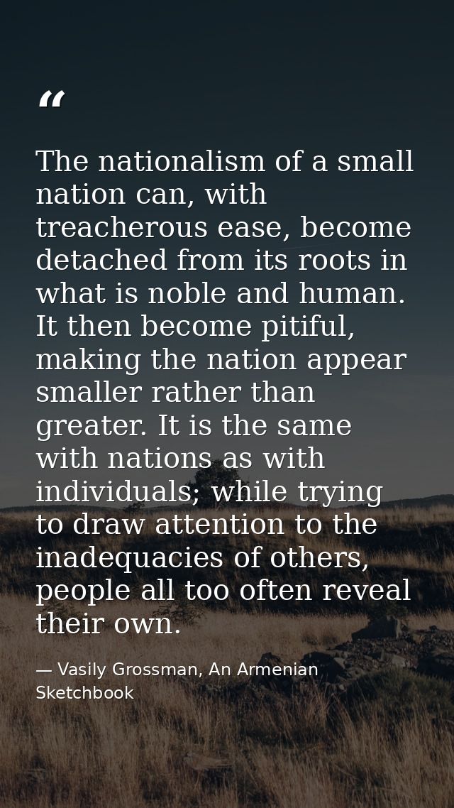 The nationalism of a small nation can, with treacherous ease, become detached from its roots in what is noble and human. — Vasily Grossman, An Armenian Sketchbook