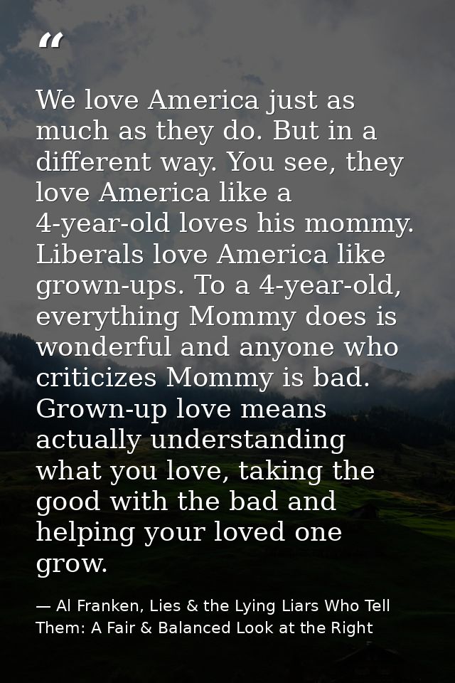 We love America just as much as they do. But in a different way. You see, they love America like a 4-year-old loves his  — Al Franken, Lies & the Lying Liars Who Tell Them: A Fair & Balanced Look at the Right