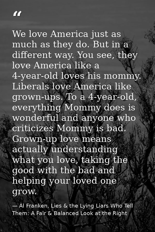 We love America just as much as they do. But in a different way. You see, they love America like a 4-year-old loves his  — Al Franken, Lies & the Lying Liars Who Tell Them: A Fair & Balanced Look at the Right