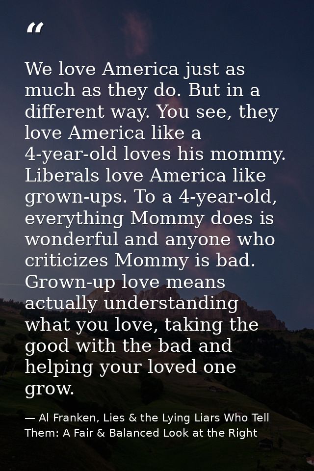 We love America just as much as they do. But in a different way. You see, they love America like a 4-year-old loves his  — Al Franken, Lies & the Lying Liars Who Tell Them: A Fair & Balanced Look at the Right