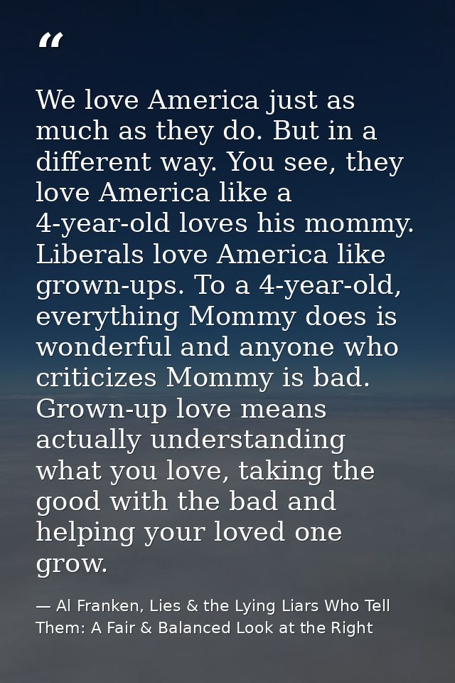 We love America just as much as they do. But in a different way. You see, they love America like a 4-year-old loves his  — Al Franken, Lies & the Lying Liars Who Tell Them: A Fair & Balanced Look at the Right
