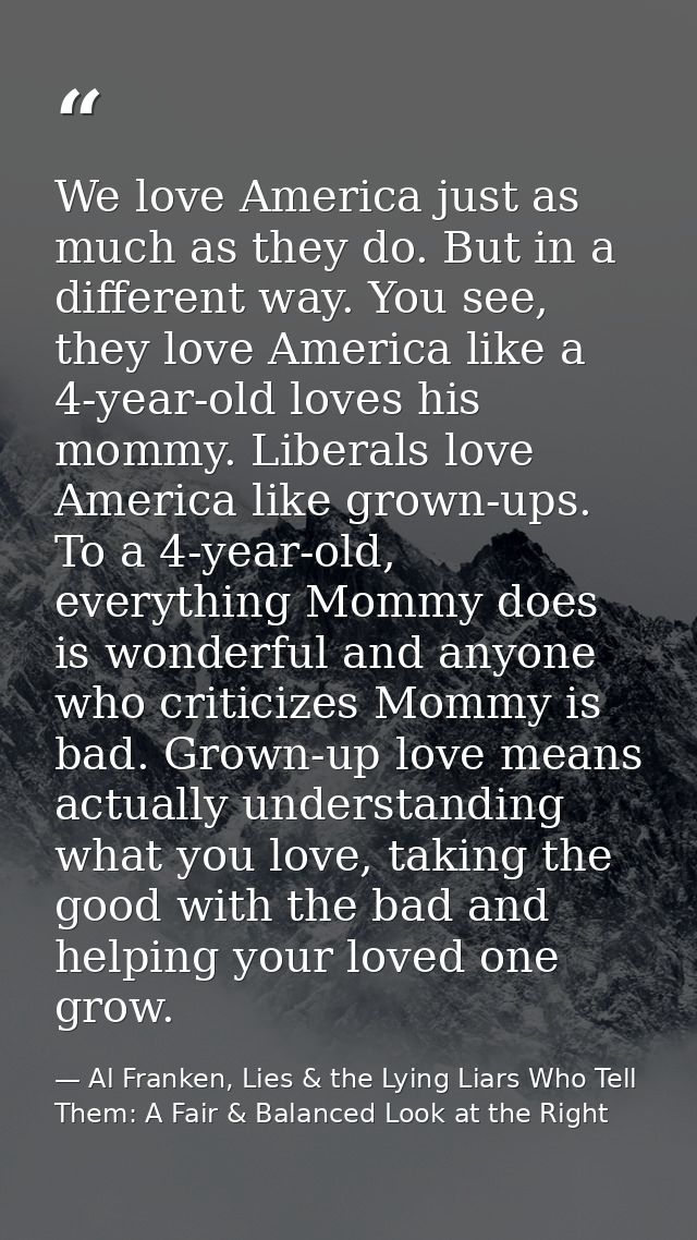 We love America just as much as they do. But in a different way. You see, they love America like a 4-year-old loves his  — Al Franken, Lies & the Lying Liars Who Tell Them: A Fair & Balanced Look at the Right