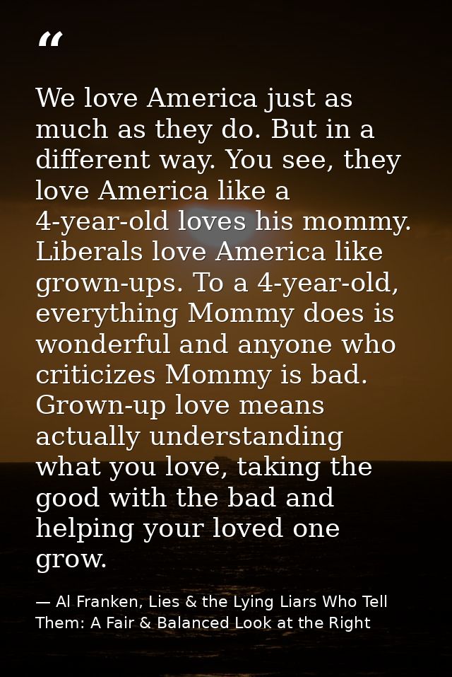 We love America just as much as they do. But in a different way. You see, they love America like a 4-year-old loves his  — Al Franken, Lies & the Lying Liars Who Tell Them: A Fair & Balanced Look at the Right