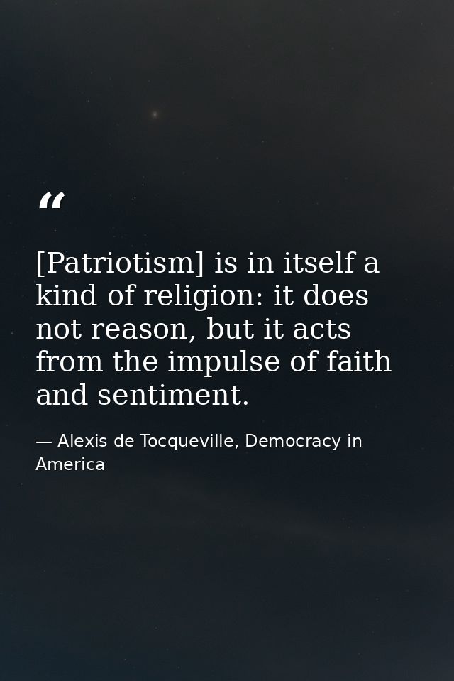 [Patriotism] is in itself a kind of religion: it does not reason, but it acts from the impulse of faith and sentiment. — Alexis de Tocqueville, Democracy in America