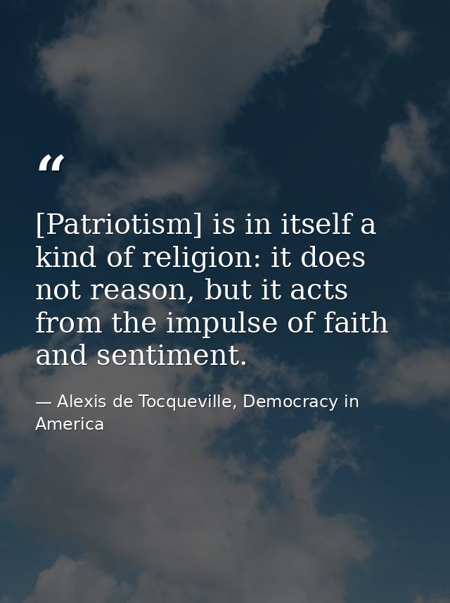 [Patriotism] is in itself a kind of religion: it does not reason, but it acts from the impulse of faith and sentiment. — Alexis de Tocqueville, Democracy in America