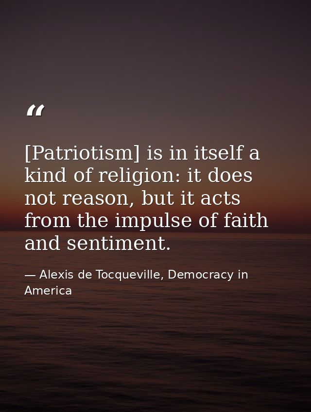 [Patriotism] is in itself a kind of religion: it does not reason, but it acts from the impulse of faith and sentiment. — Alexis de Tocqueville, Democracy in America