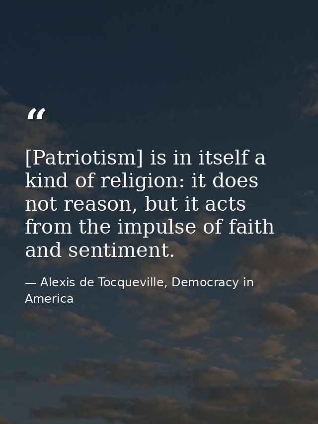 [Patriotism] is in itself a kind of religion: it does not reason, but it acts from the impulse of faith and sentiment. — Alexis de Tocqueville, Democracy in America