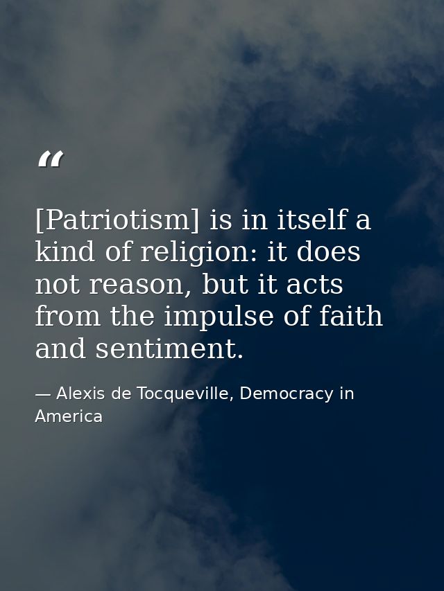 [Patriotism] is in itself a kind of religion: it does not reason, but it acts from the impulse of faith and sentiment. — Alexis de Tocqueville, Democracy in America