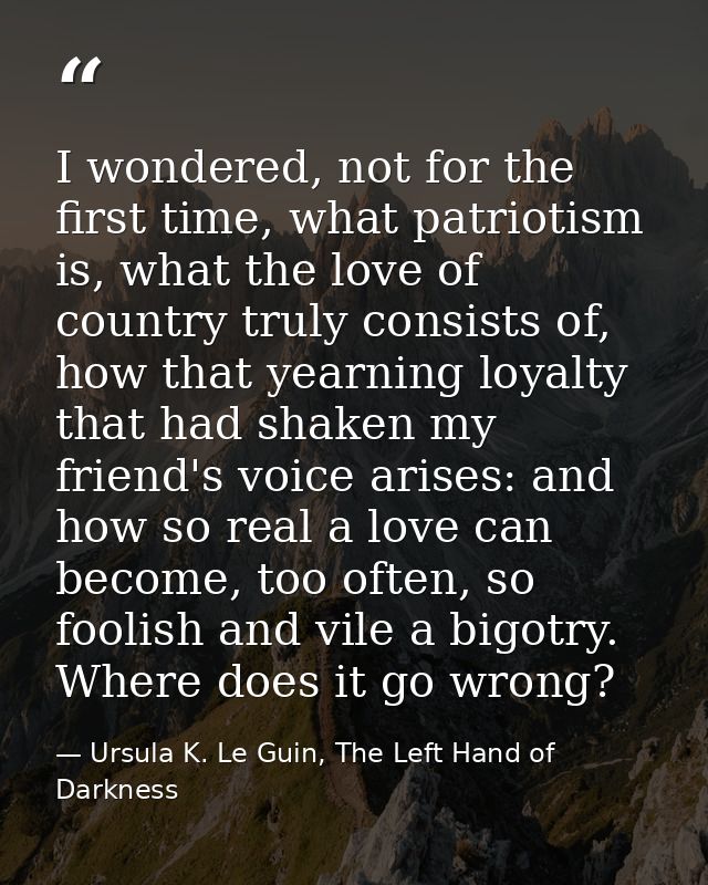 I wondered, not for the first time, what patriotism is, what the love of country truly consists of, how that yearning lo — Ursula K. Le Guin, The Left Hand of Darkness