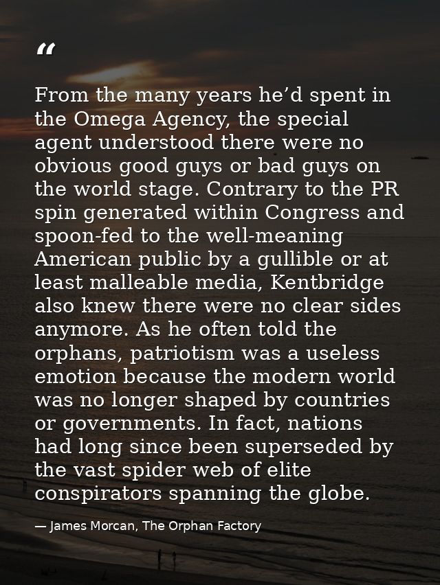 From the many years he’d spent in the Omega Agency, the special agent understood there were no obvious good guys or bad  — James Morcan, The Orphan Factory