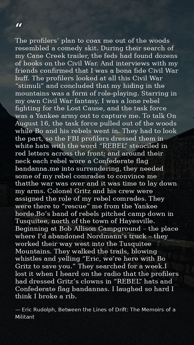 The profilers’ plan to coax me out of the woods resembled a comedy skit. During their search of my Cane Creek trailer, t — Eric Rudolph, Between the Lines of Drift: The Memoirs of a Militant