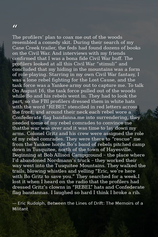 The profilers’ plan to coax me out of the woods resembled a comedy skit. During their search of my Cane Creek trailer, t — Eric Rudolph, Between the Lines of Drift: The Memoirs of a Militant