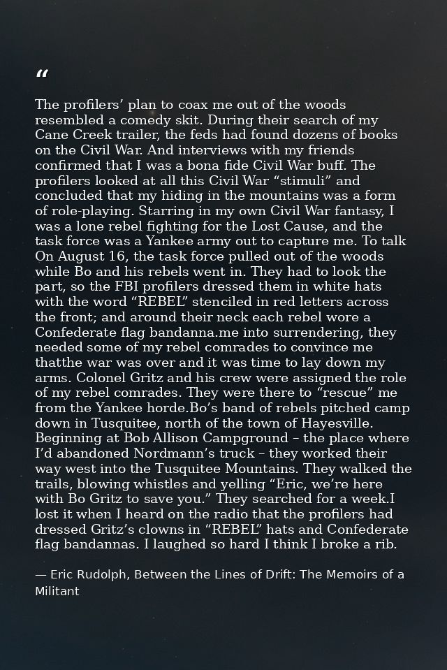 The profilers’ plan to coax me out of the woods resembled a comedy skit. During their search of my Cane Creek trailer, t — Eric Rudolph, Between the Lines of Drift: The Memoirs of a Militant