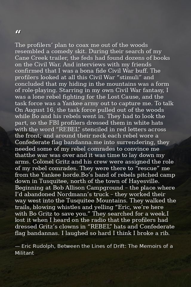 The profilers’ plan to coax me out of the woods resembled a comedy skit. During their search of my Cane Creek trailer, t — Eric Rudolph, Between the Lines of Drift: The Memoirs of a Militant