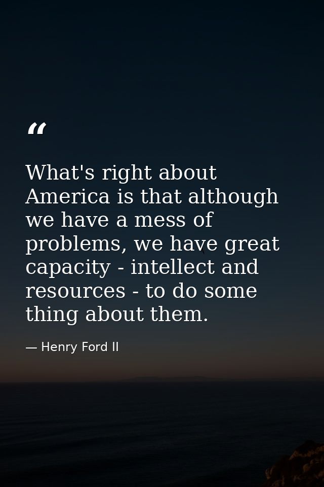 What's right about America is that although we have a mess of problems, we have great capacity - intellect and resources — Henry Ford II