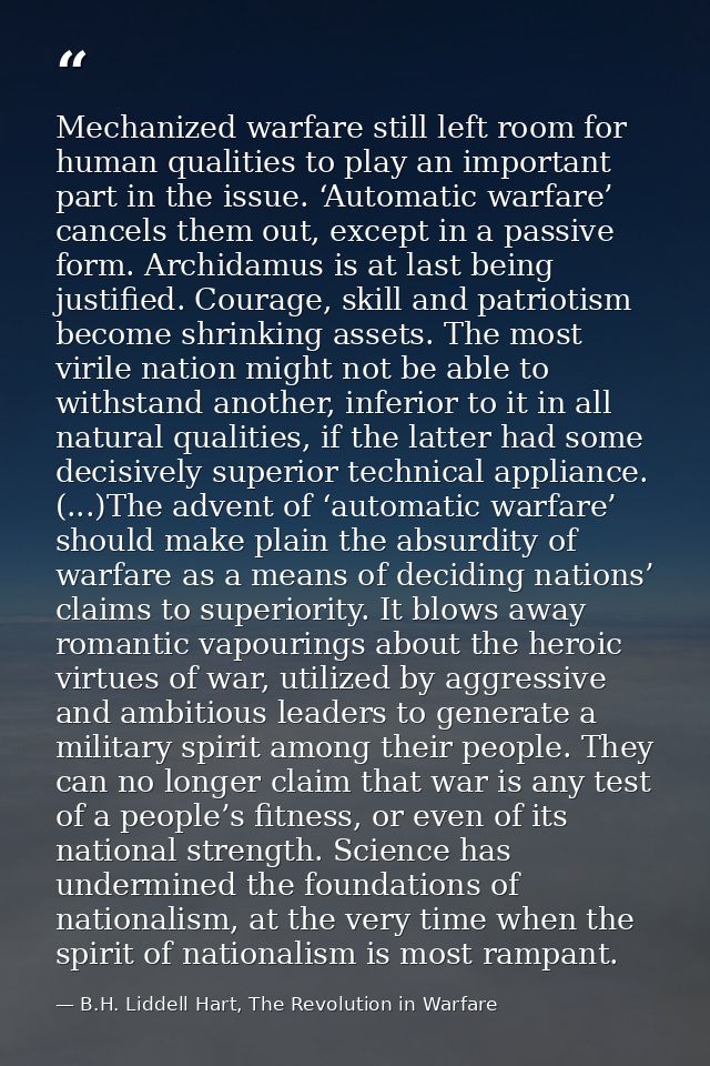 Mechanized warfare still left room for human qualities to play an important part in the issue. ‘Automatic warfare’ cance — B.H. Liddell Hart, The Revolution in Warfare