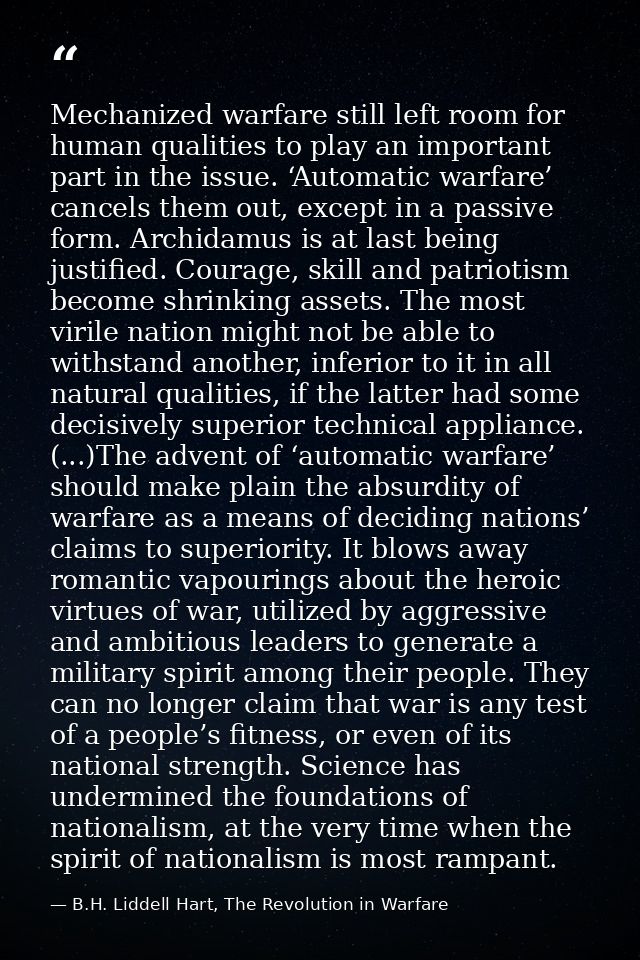 Mechanized warfare still left room for human qualities to play an important part in the issue. ‘Automatic warfare’ cance — B.H. Liddell Hart, The Revolution in Warfare