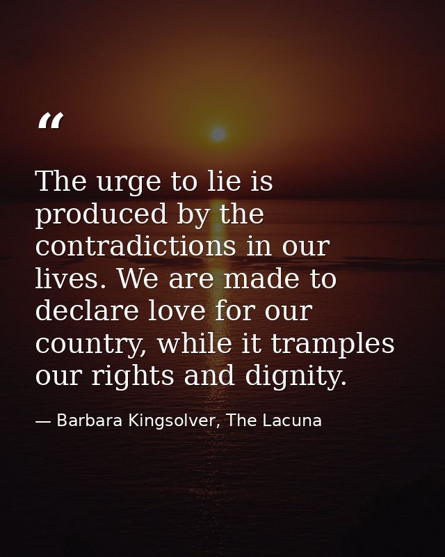 The urge to lie is produced by the contradictions in our lives. We are made to declare love for our country, while it tr — Barbara Kingsolver, The Lacuna