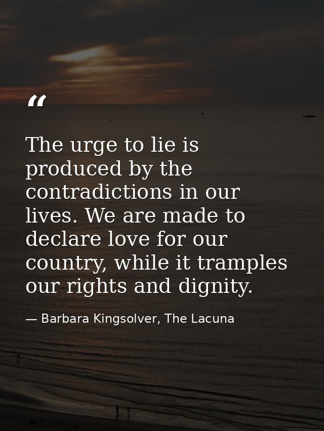 The urge to lie is produced by the contradictions in our lives. We are made to declare love for our country, while it tr — Barbara Kingsolver, The Lacuna