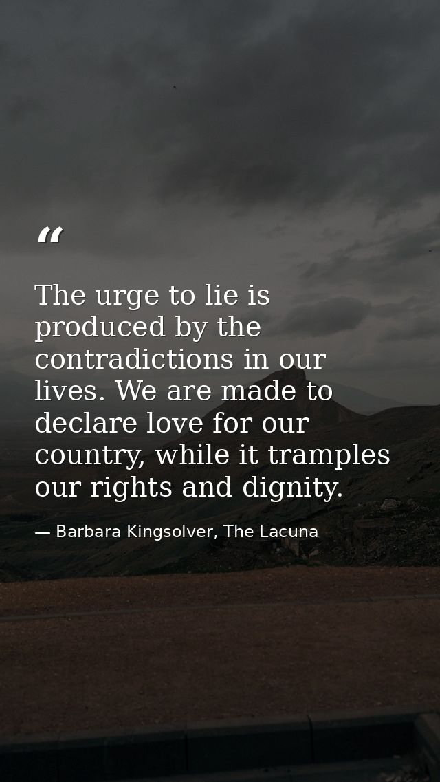 The urge to lie is produced by the contradictions in our lives. We are made to declare love for our country, while it tr — Barbara Kingsolver, The Lacuna