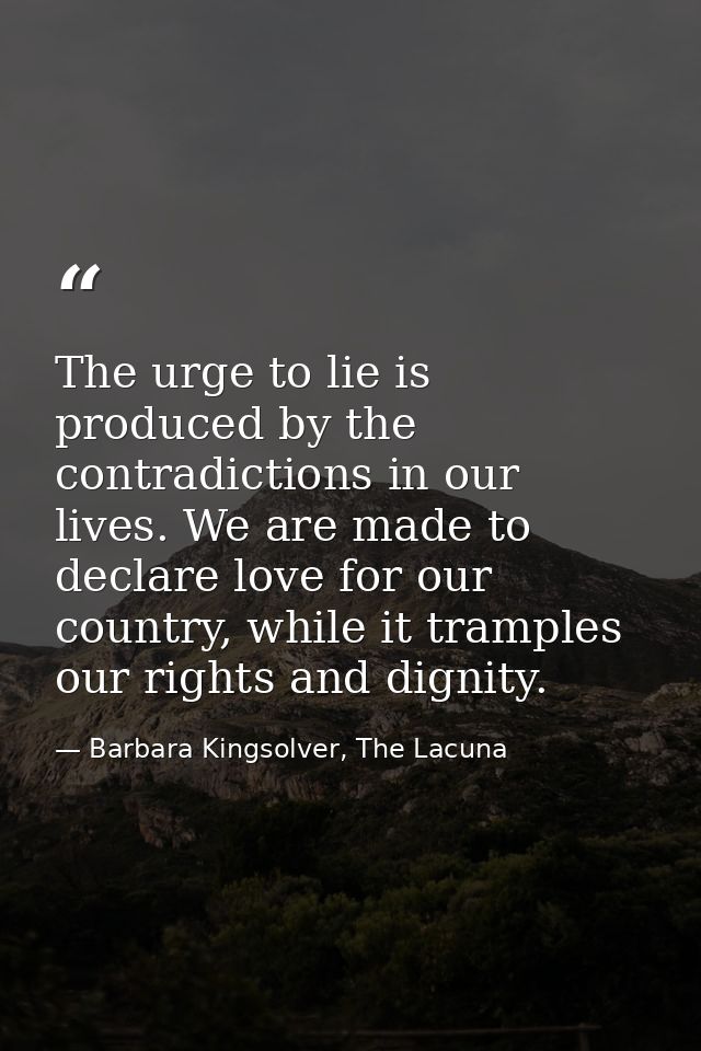 The urge to lie is produced by the contradictions in our lives. We are made to declare love for our country, while it tr — Barbara Kingsolver, The Lacuna