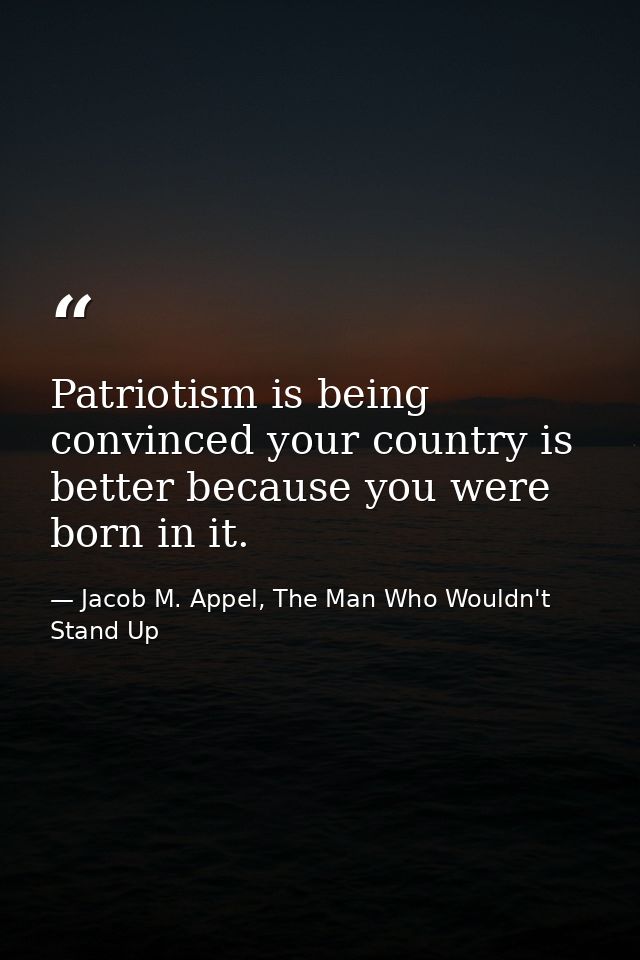 Patriotism is being convinced your country is better because you were born in it. — Jacob M. Appel, The Man Who Wouldn't Stand Up