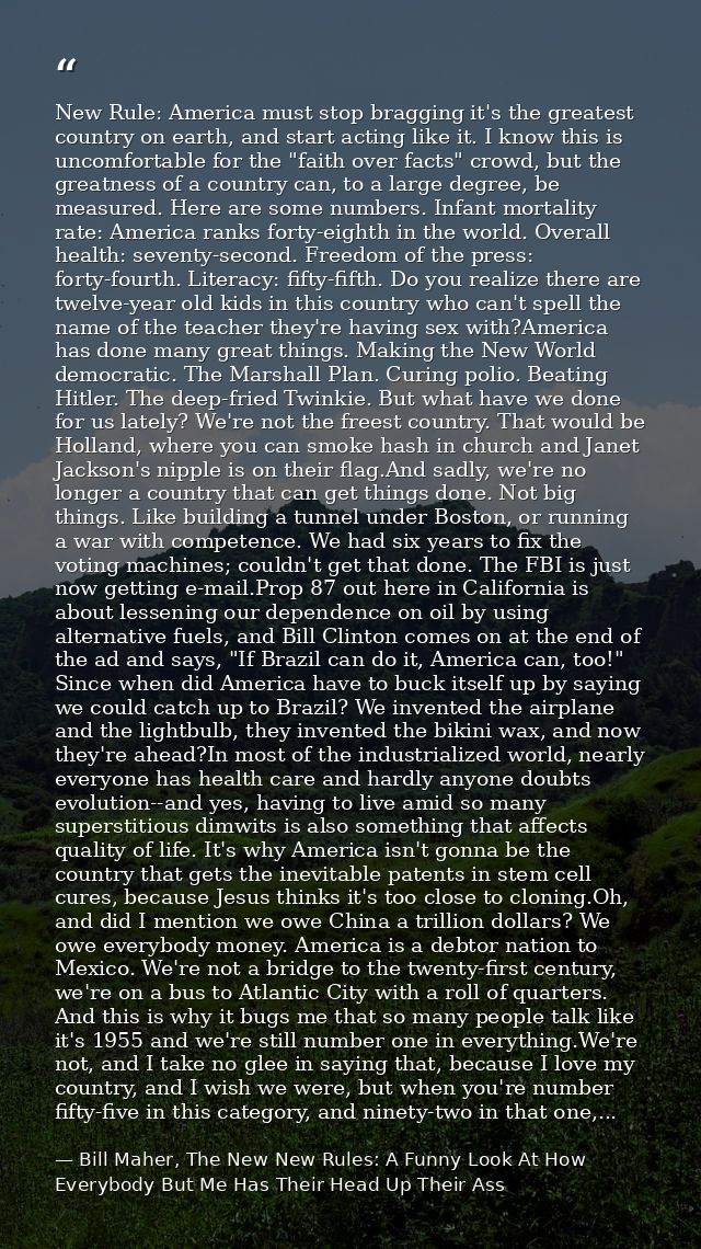 New Rule: America must stop bragging it's the greatest country on earth, and start acting like it. I know this is uncomf — Bill Maher, The New New Rules: A Funny Look At How Everybody But Me Has Their Head Up Their Ass