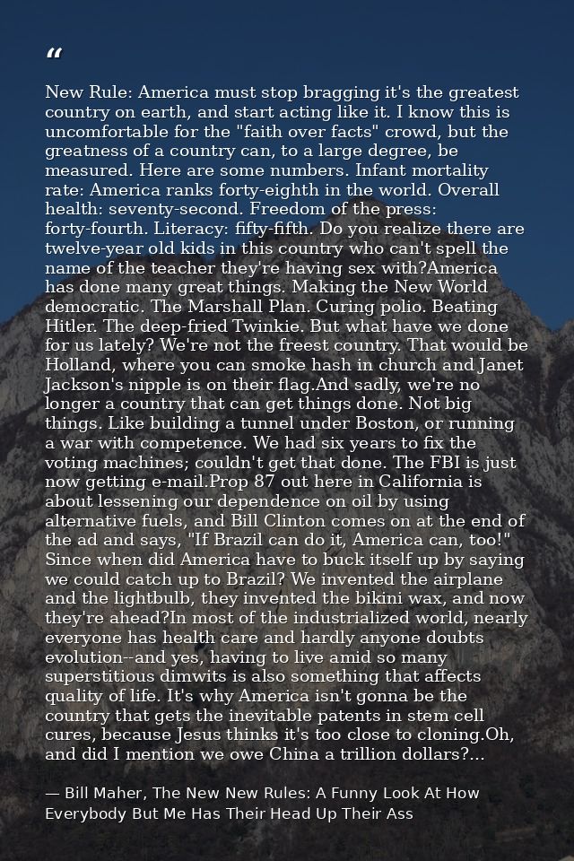 New Rule: America must stop bragging it's the greatest country on earth, and start acting like it. I know this is uncomf — Bill Maher, The New New Rules: A Funny Look At How Everybody But Me Has Their Head Up Their Ass