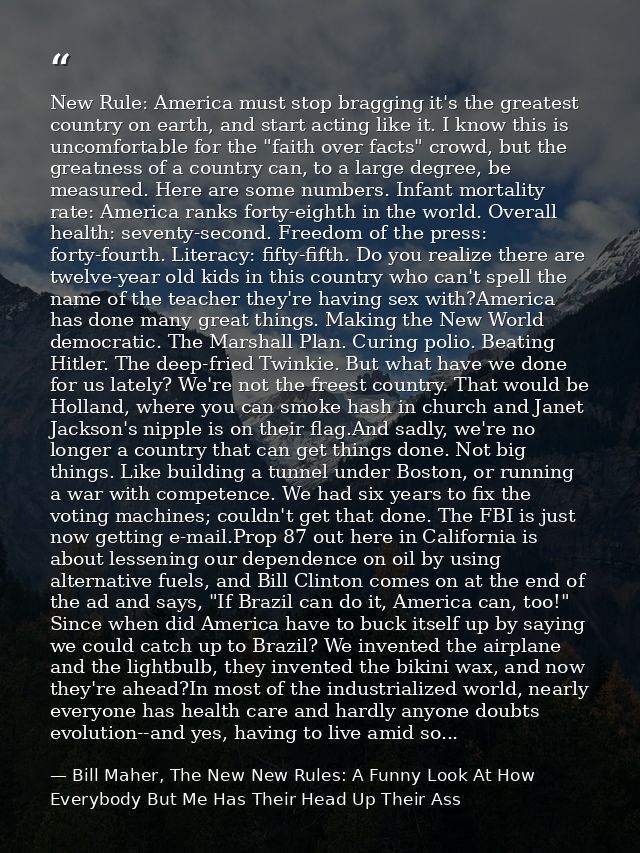 New Rule: America must stop bragging it's the greatest country on earth, and start acting like it. I know this is uncomf — Bill Maher, The New New Rules: A Funny Look At How Everybody But Me Has Their Head Up Their Ass